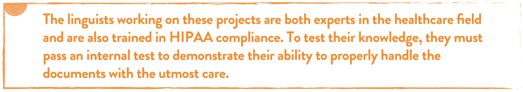 The linguists working on these projects are both experts in the healthcare field and are also trained in HIPAA compliance. To test their knowledge, they must pass an internal test to demonstrate their ability to properly handle the documents with the utmost care.